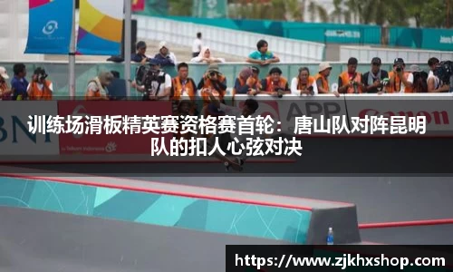 训练场滑板精英赛资格赛首轮：唐山队对阵昆明队的扣人心弦对决