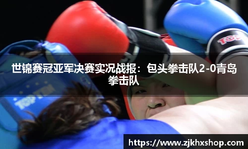 世锦赛冠亚军决赛实况战报：包头拳击队2-0青岛拳击队